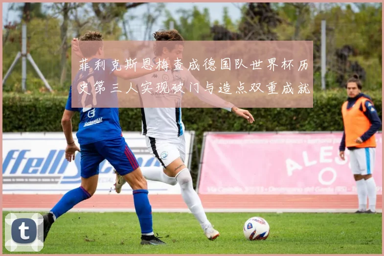 菲利克斯恩梅查成德国队世界杯历史第三人实现破门与造点双重成就