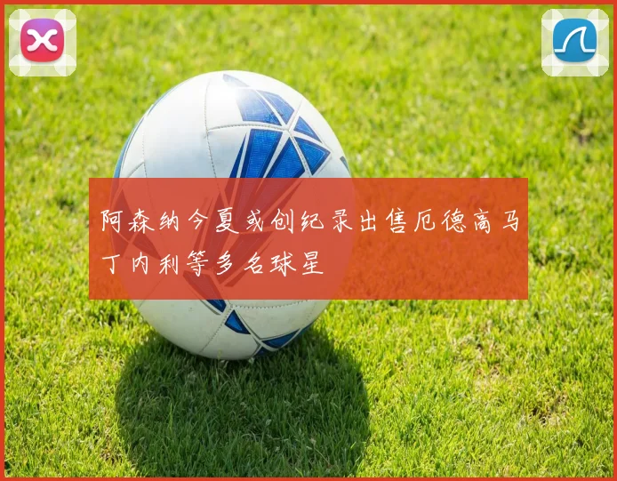 阿森纳今夏或创纪录出售厄德高马丁内利等多名球星