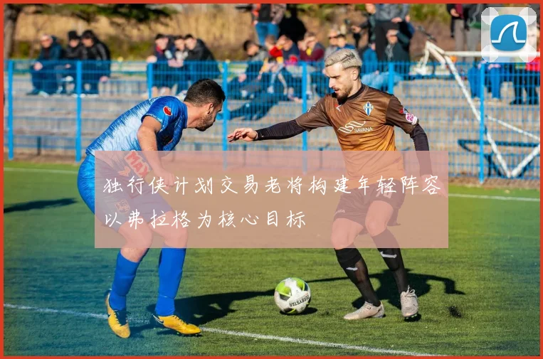 独行侠计划交易老将构建年轻阵容以弗拉格为核心目标