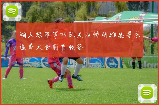 湖人绿军等四队关注特纳雄鹿寻求选秀大会前首轮签