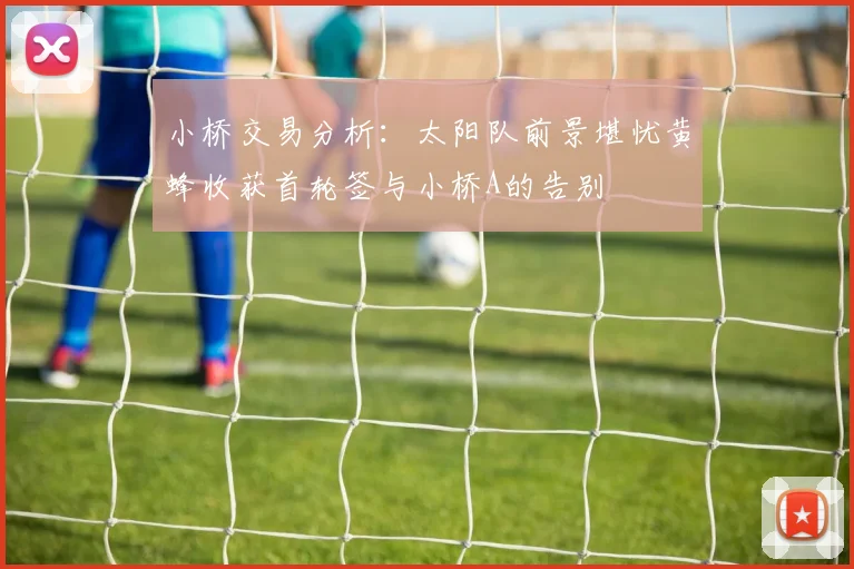小桥交易分析：太阳队前景堪忧黄蜂收获首轮签与小桥A的告别
