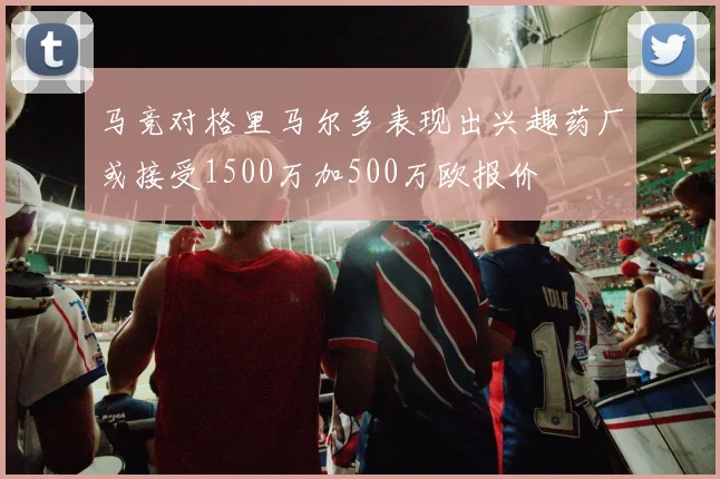马竞对格里马尔多表现出兴趣药厂或接受1500万加500万欧报价