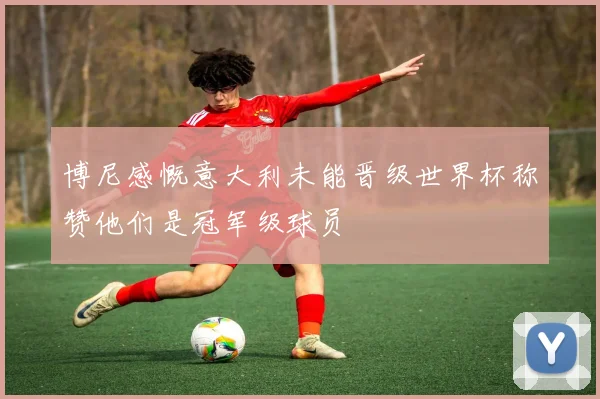 博尼感慨意大利未能晋级世界杯称赞他们是冠军级球员
