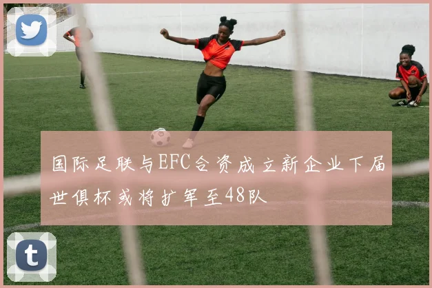 国际足联与EFC合资成立新企业下届世俱杯或将扩军至48队
