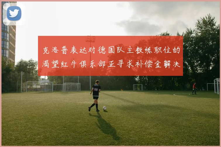 克洛普表达对德国队主教练职位的渴望红牛俱乐部正寻求补偿金解决方案