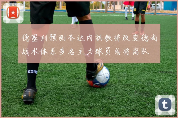 德塞利预测齐达内执教将改变德尚战术体系多名主力球员或将离队
