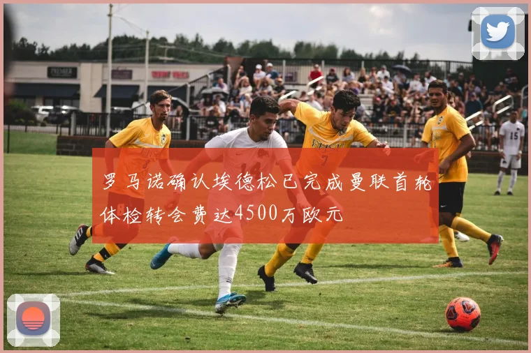 罗马诺确认埃德松已完成曼联首轮体检转会费达4500万欧元