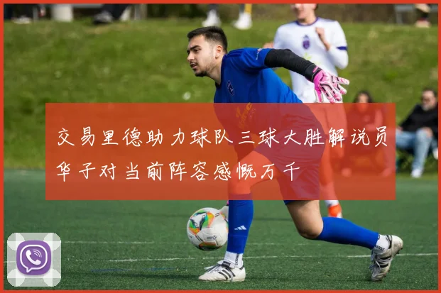 交易里德助力球队三球大胜解说员华子对当前阵容感慨万千