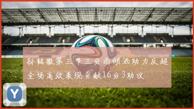 孙铭徽第三节三分雨倾洒助力反超全场高效表现贡献16分3助攻