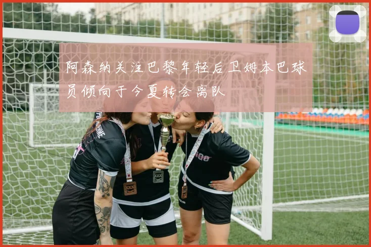 阿森纳关注巴黎年轻后卫姆本巴球员倾向于今夏转会离队
