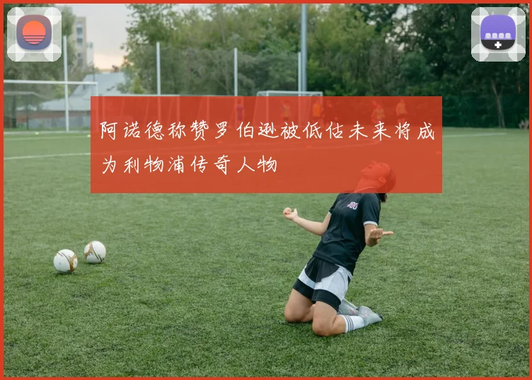 阿诺德称赞罗伯逊被低估未来将成为利物浦传奇人物